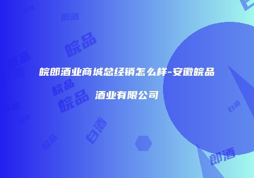 皖郎酒业商城总经销怎么样-安徽皖品酒业有限公司