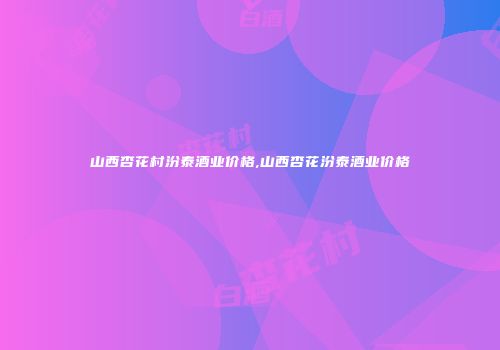 山西杏花村汾泰酒业价格,山西杏花汾泰酒业价格