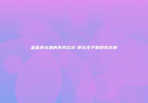 品鉴茅台酒的不同款式-茅台王子和迎宾区别