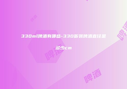 330ml啤酒有哪些-330听装啤酒直径是多少cm