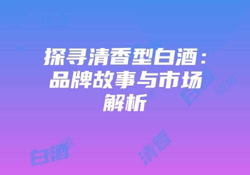 探寻清香型白酒：品牌故事与市场解析