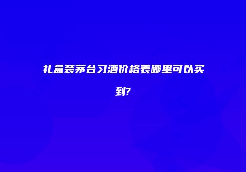 礼盒装茅台习酒价格表哪里可以买到?