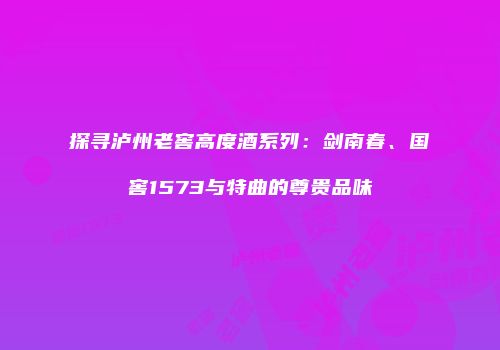 探寻泸州老窖高度酒系列：剑南春、国窖1573与特曲的尊贵品味