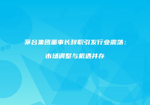 茅台集团董事长辞职引发行业震荡：市场调整与机遇并存