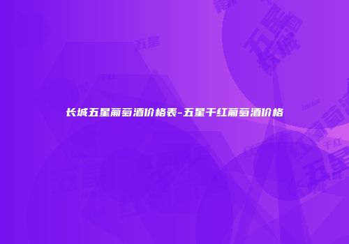 长城五星葡萄酒价格表-五星干红葡萄酒价格