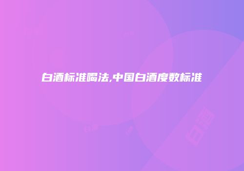 白酒标准喝法,中国白酒度数标准