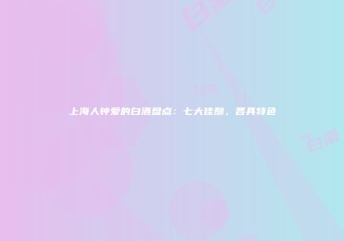 上海人钟爱的白酒盘点：七大佳酿，各具特色