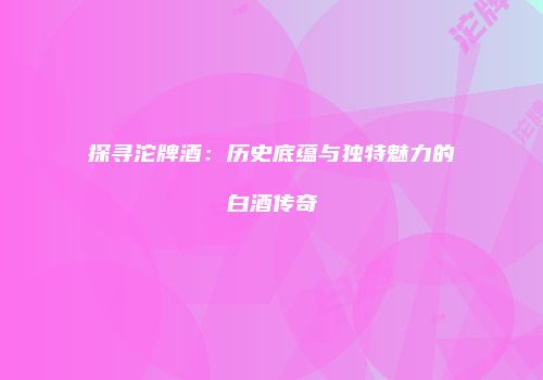 探寻沱牌酒：历史底蕴与独特魅力的白酒传奇