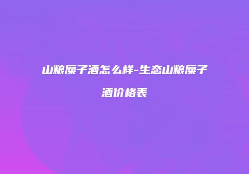山粮糜子酒怎么样-生态山粮糜子酒价格表