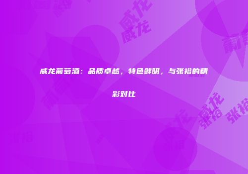 威龙葡萄酒：品质卓越，特色鲜明，与张裕的精彩对比