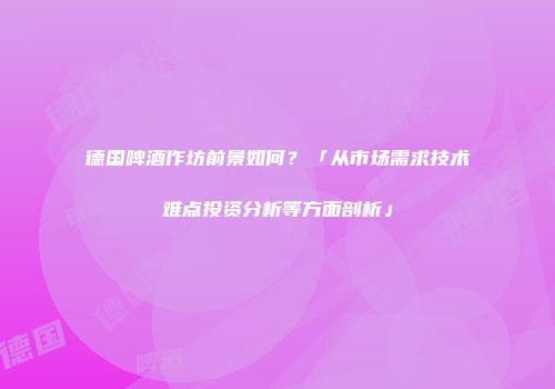 德国啤酒作坊前景如何？「从市场需求技术难点投资分析等方面剖析」