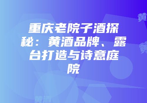 重庆老院子酒探秘：黄酒品牌、露台打造与诗意庭院