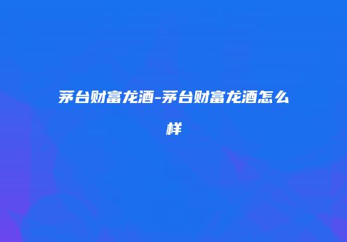 茅台财富龙酒-茅台财富龙酒怎么样