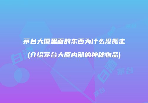 茅台大厦里面的东西为什么没搬走(介绍茅台大厦内部的神秘物品)