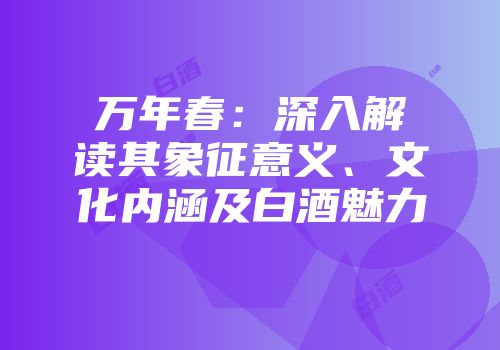 万年春：深入解读其象征意义、文化内涵及白酒魅力