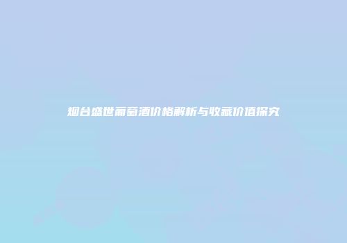 烟台盛世葡萄酒价格解析与收藏价值探究