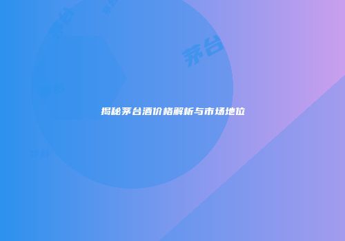 揭秘茅台酒价格解析与市场地位