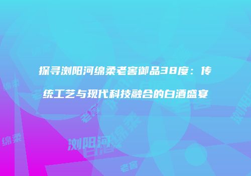 探寻浏阳河绵柔老窖御品38度：传统工艺与现代科技融合的白酒盛宴