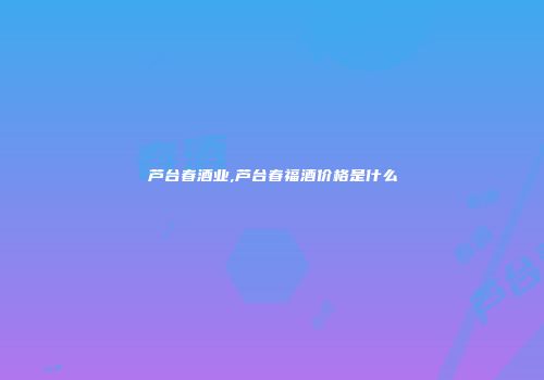 芦台春酒业,芦台春福酒价格是什么
