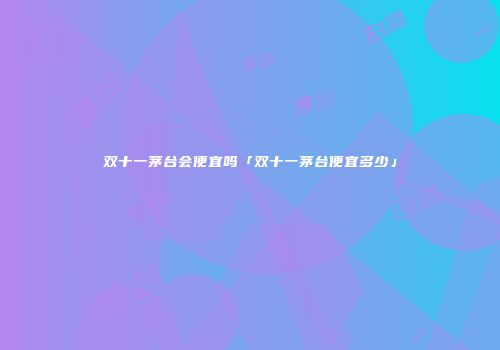 双十一茅台会便宜吗「双十一茅台便宜多少」