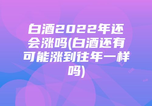 白酒2022年还会涨吗(白酒还有可能涨到往年一样吗)