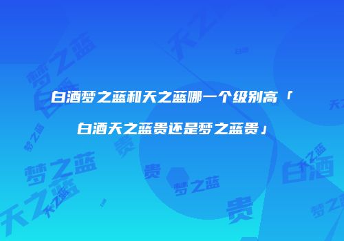 白酒梦之蓝和天之蓝哪一个级别高「白酒天之蓝贵还是梦之蓝贵」