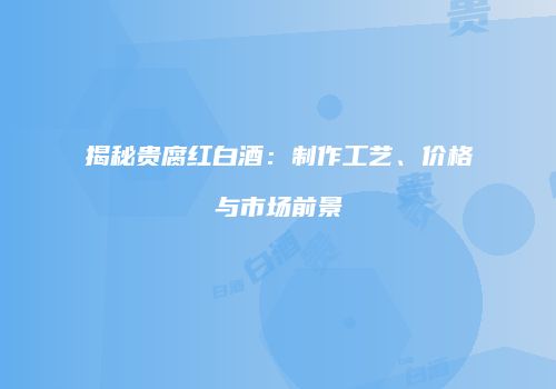 揭秘贵腐红白酒：制作工艺、价格与市场前景