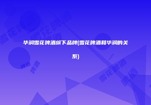 华润雪花啤酒旗下品牌(雪花啤酒和华润的关系)
