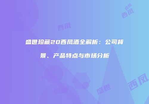 盛世珍藏20西凤酒全解析：公司背景、产品特点与市场分析