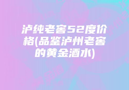 泸纯老窖52度价格(品鉴泸州老窖的黄金酒水)