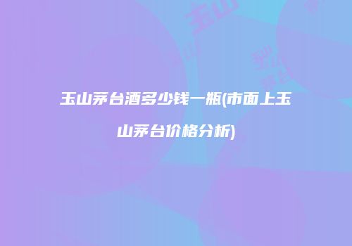 玉山茅台酒多少钱一瓶(市面上玉山茅台价格分析)