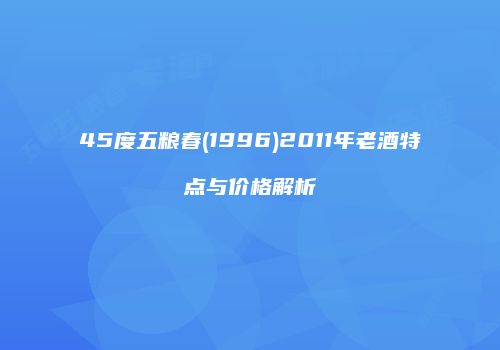 45度五粮春(1996)2011年老酒特点与价格解析