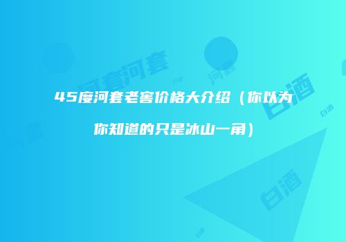45度河套老窖价格大介绍（你以为你知道的只是冰山一角）