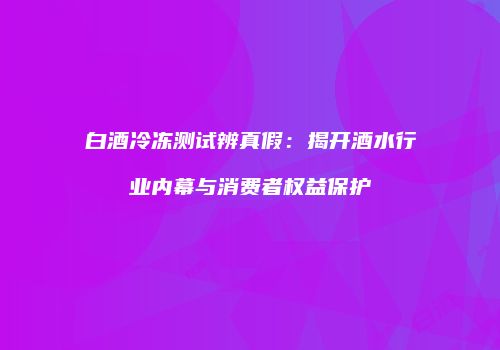 白酒冷冻测试辨真假：揭开酒水行业内幕与消费者权益保护
