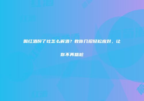 喝红酒醉了吐怎么解酒？教你几招轻松应对，让你不再尴尬