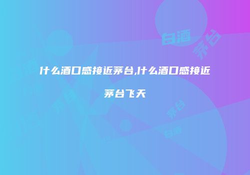 什么酒口感接近茅台,什么酒口感接近茅台飞天