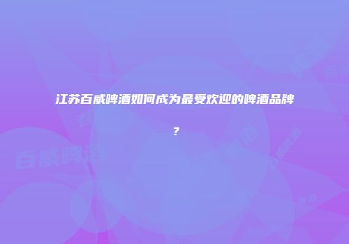 江苏百威啤酒如何成为最受欢迎的啤酒品牌？
