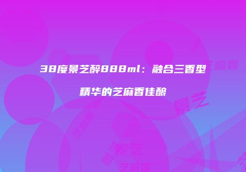 38度景芝醉888ml：融合三香型精华的芝麻香佳酿