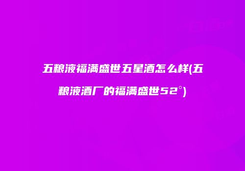 五粮液福满盛世五星酒怎么样(五粮液酒厂的福满盛世52°)