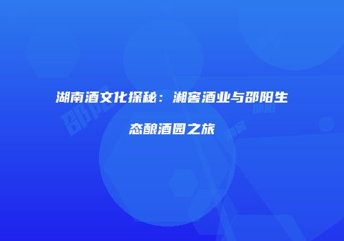 湖南酒文化探秘：湘窖酒业与邵阳生态酿酒园之旅