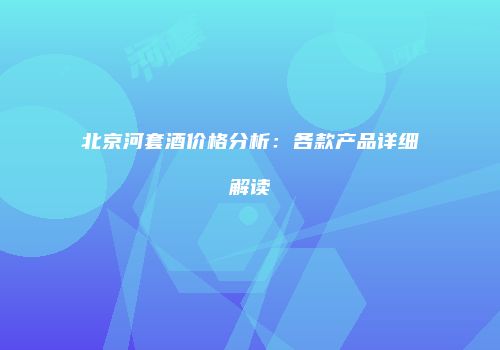 北京河套酒价格分析：各款产品详细解读