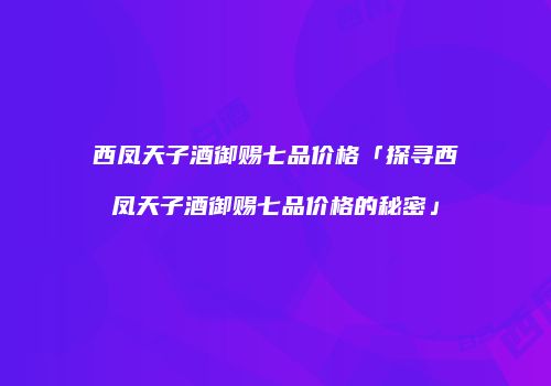 西凤天子酒御赐七品价格「探寻西凤天子酒御赐七品价格的秘密」