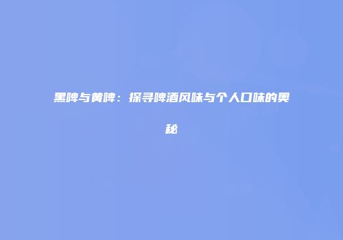 黑啤与黄啤：探寻啤酒风味与个人口味的奥秘
