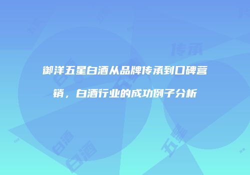 御洋五星白酒从品牌传承到口碑营销，白酒行业的成功例子分析