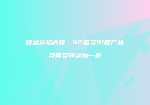 皖酒价格解析：42度与41度产品及各系列价格一览
