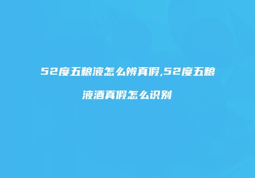 52度五粮液怎么辨真假,52度五粮液酒真假怎么识别