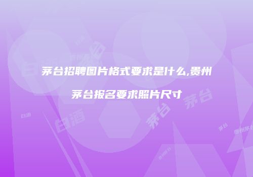 茅台招聘图片格式要求是什么,贵州茅台报名要求照片尺寸