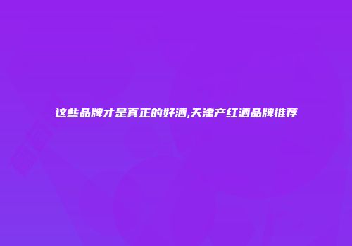 这些品牌才是真正的好酒,天津产红酒品牌推荐
