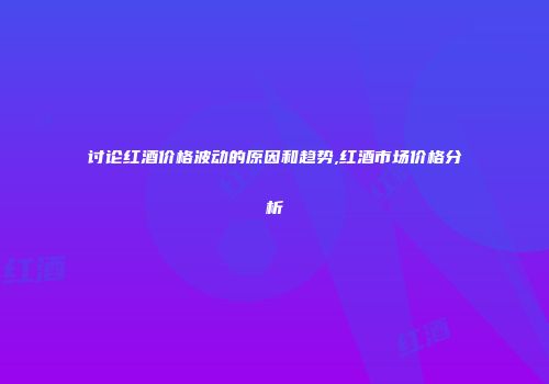 讨论红酒价格波动的原因和趋势,红酒市场价格分析