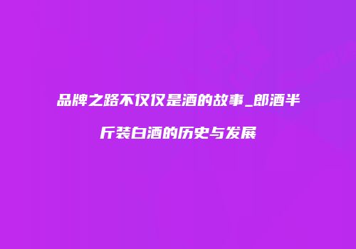 品牌之路不仅仅是酒的故事_郎酒半斤装白酒的历史与发展